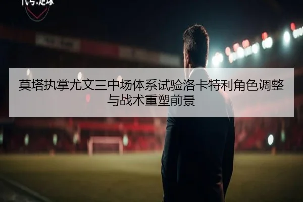 莫塔执掌尤文三中场体系试验洛卡特利角色调整与战术重塑前景
