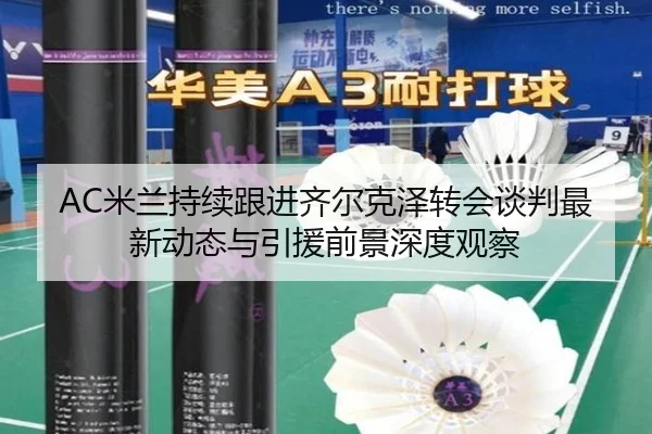AC米兰持续跟进齐尔克泽转会谈判最新动态与引援前景深度观察